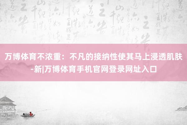 万博体育不浓重:不凡的接纳性使其马上浸透肌肤-新|万博体育手机官网登录网址入口
