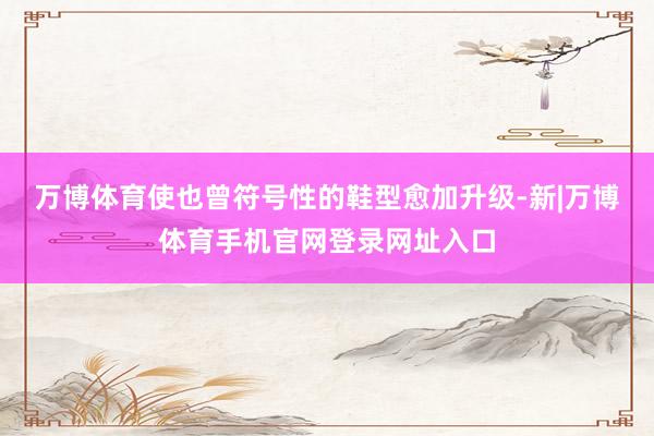 万博体育使也曾符号性的鞋型愈加升级-新|万博体育手机官网登录网址入口