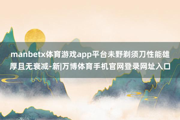 manbetx体育游戏app平台未野剃须刀性能雄厚且无衰减-新|万博体育手机官网登录网址入口