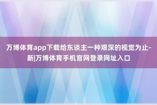 万博体育app下载给东谈主一种艰深的视觉为止-新|万博体育手机官网登录网址入口