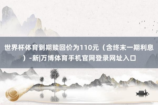 世界杯体育到期赎回价为110元（含终末一期利息）-新|万博体育手机官网登录网址入口