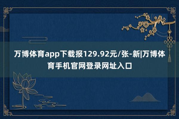 万博体育app下载报129.92元/张-新|万博体育手机官网登录网址入口