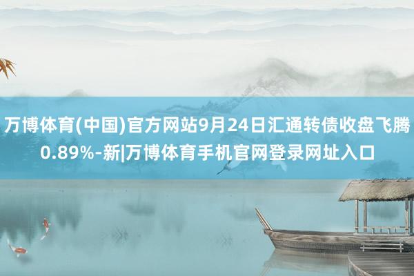 万博体育(中国)官方网站9月24日汇通转债收盘飞腾0.89%-新|万博体育手机官网登录网址入口