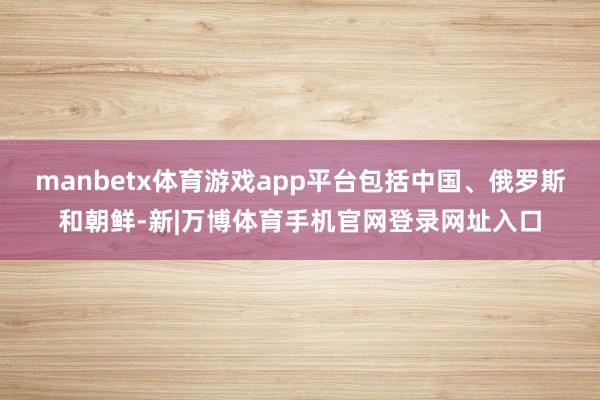 manbetx体育游戏app平台包括中国、俄罗斯和朝鲜-新|万博体育手机官网登录网址入口