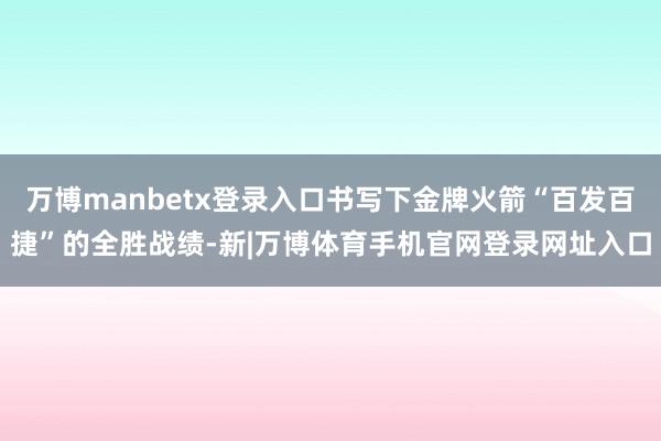 万博manbetx登录入口书写下金牌火箭“百发百捷”的全胜战绩-新|万博体育手机官网登录网址入口