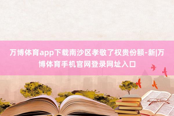 万博体育app下载南沙区孝敬了权贵份额-新|万博体育手机官网登录网址入口