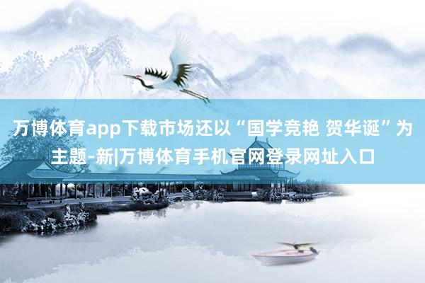 万博体育app下载市场还以“国学竞艳 贺华诞”为主题-新|万博体育手机官网登录网址入口