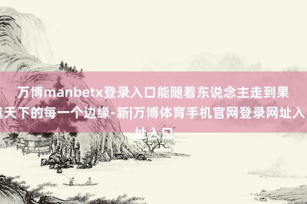 万博manbetx登录入口能随着东说念主走到果真天下的每一个边缘-新|万博体育手机官网登录网址入口