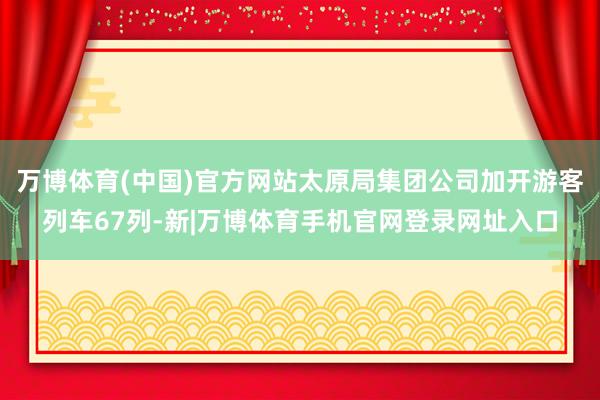 万博体育(中国)官方网站太原局集团公司加开游客列车67列-新|万博体育手机官网登录网址入口