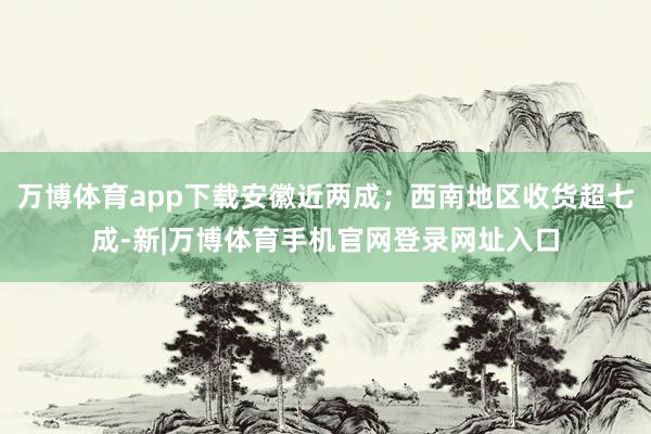 万博体育app下载安徽近两成；西南地区收货超七成-新|万博体育手机官网登录网址入口