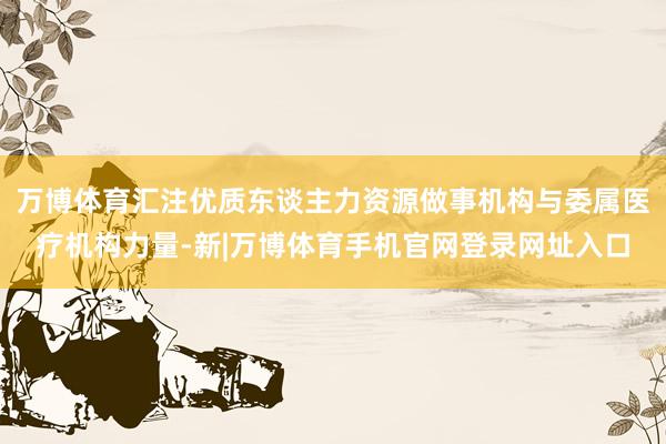 万博体育汇注优质东谈主力资源做事机构与委属医疗机构力量-新|万博体育手机官网登录网址入口