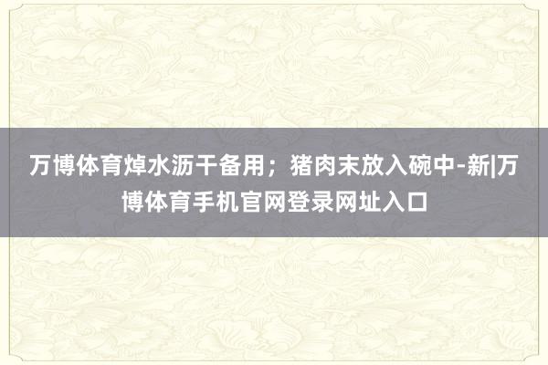 万博体育焯水沥干备用；猪肉末放入碗中-新|万博体育手机官网登录网址入口