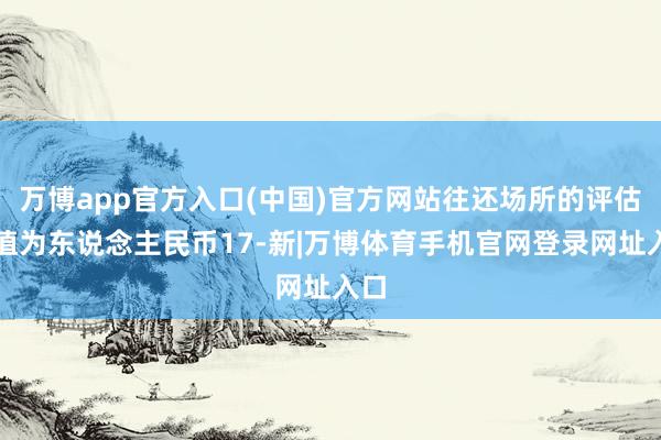 万博app官方入口(中国)官方网站往还场所的评估净值为东说念主民币17-新|万博体育手机官网登录网址入口