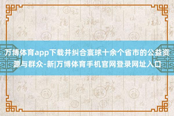 万博体育app下载并纠合寰球十余个省市的公益资源与群众-新|万博体育手机官网登录网址入口
