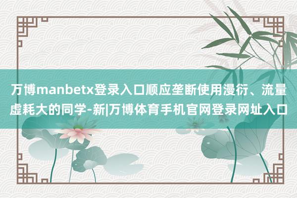 万博manbetx登录入口顺应垄断使用漫衍、流量虚耗大的同学-新|万博体育手机官网登录网址入口