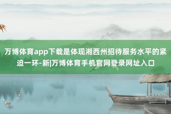 万博体育app下载是体现湘西州招待服务水平的紧迫一环-新|万博体育手机官网登录网址入口