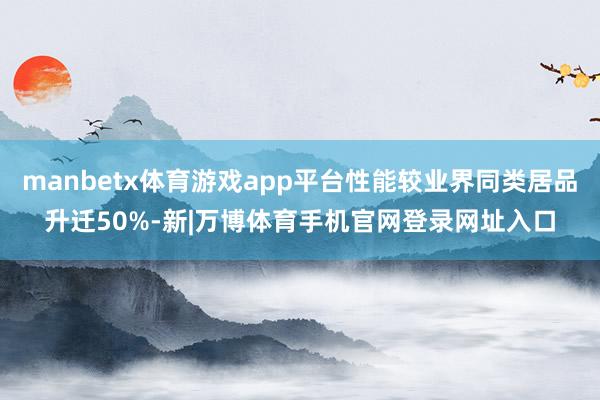 manbetx体育游戏app平台性能较业界同类居品升迁50%-新|万博体育手机官网登录网址入口