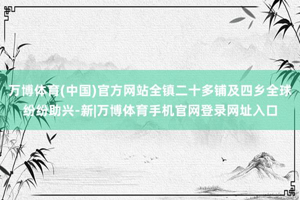 万博体育(中国)官方网站全镇二十多铺及四乡全球纷纷助兴-新|万博体育手机官网登录网址入口