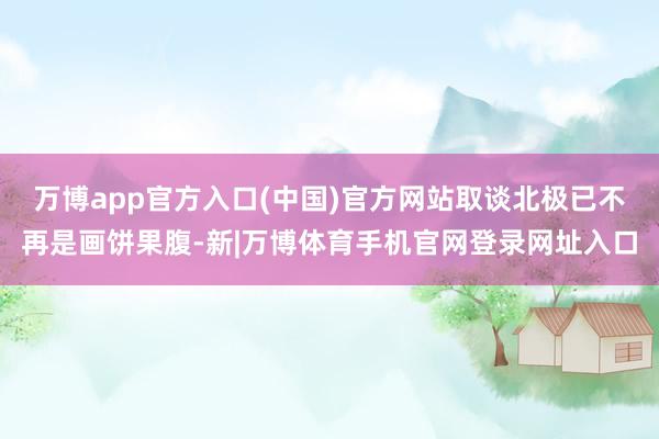 万博app官方入口(中国)官方网站取谈北极已不再是画饼果腹-新|万博体育手机官网登录网址入口