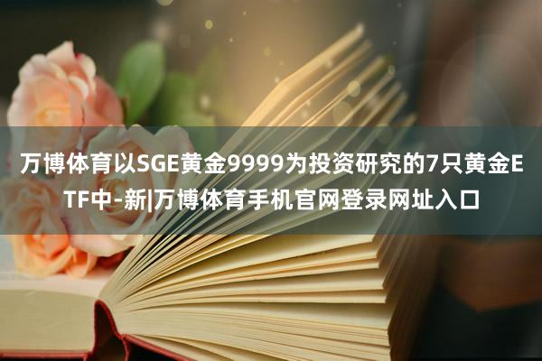 万博体育以SGE黄金9999为投资研究的7只黄金ETF中-新|万博体育手机官网登录网址入口