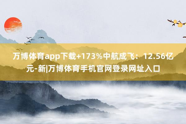 万博体育app下载+173%中航成飞：12.56亿元-新|万博体育手机官网登录网址入口