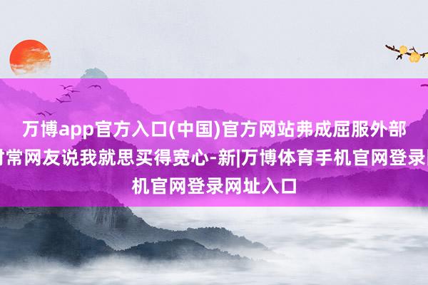 万博app官方入口(中国)官方网站弗成屈服外部压力；时常网友说我就思买得宽心-新|万博体育手机官网登录网址入口