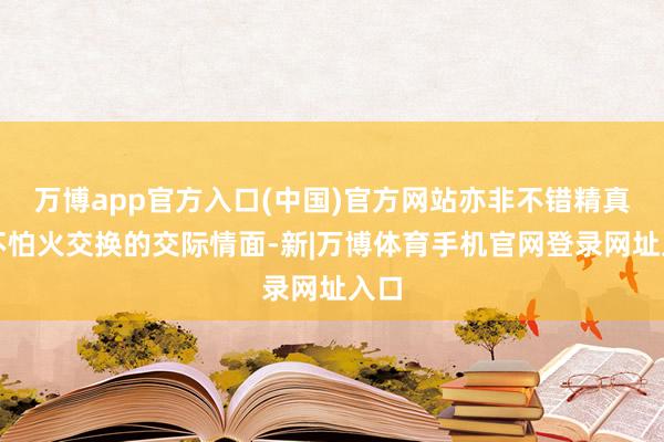 万博app官方入口(中国)官方网站亦非不错精真金不怕火交换的交际情面-新|万博体育手机官网登录网址入口