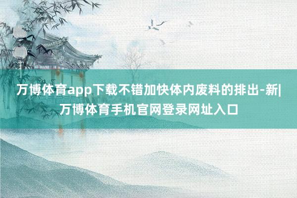 万博体育app下载不错加快体内废料的排出-新|万博体育手机官网登录网址入口