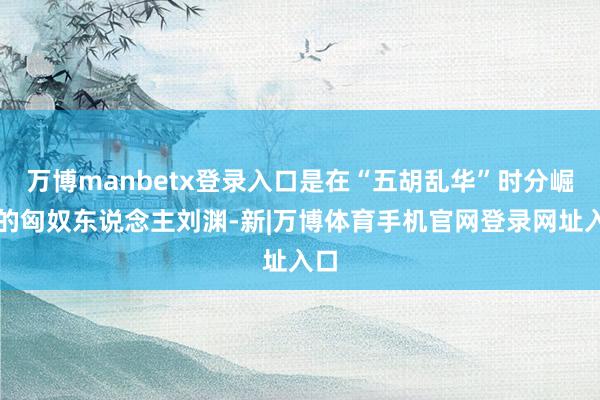 万博manbetx登录入口是在“五胡乱华”时分崛起的匈奴东说念主刘渊-新|万博体育手机官网登录网址入口