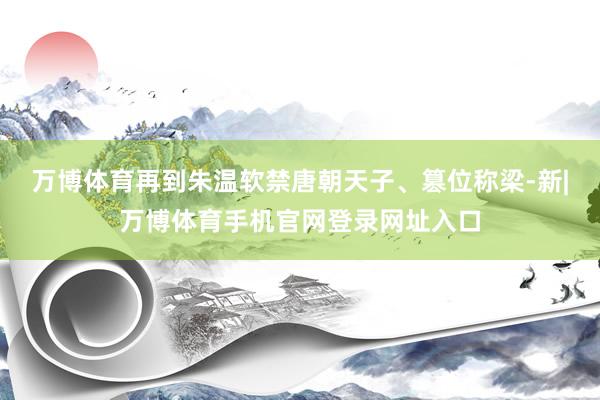 万博体育再到朱温软禁唐朝天子、篡位称梁-新|万博体育手机官网登录网址入口