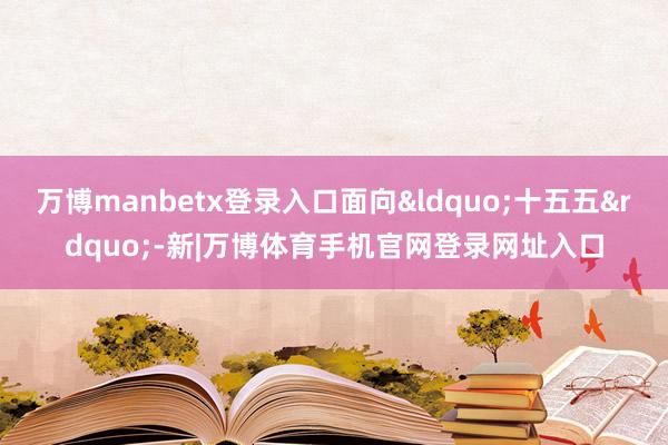 万博manbetx登录入口面向&ldquo;十五五&rdquo;-新|万博体育手机官网登录网址入口