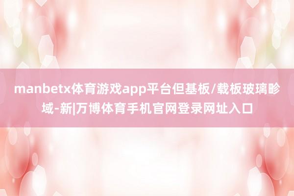 manbetx体育游戏app平台但基板/载板玻璃畛域-新|万博体育手机官网登录网址入口