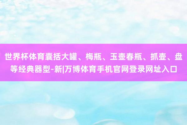 世界杯体育囊括大罐、梅瓶、玉壶春瓶、抓壶、盘等经典器型-新|万博体育手机官网登录网址入口