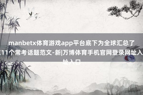 manbetx体育游戏app平台底下为全球汇总了这11个常考话题范文-新|万博体育手机官网登录网址入口