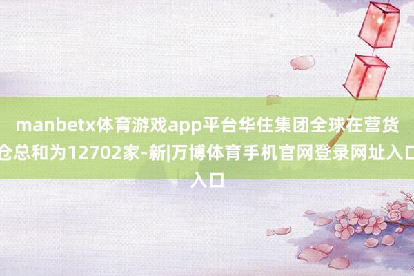manbetx体育游戏app平台华住集团全球在营货仓总和为12702家-新|万博体育手机官网登录网址入口