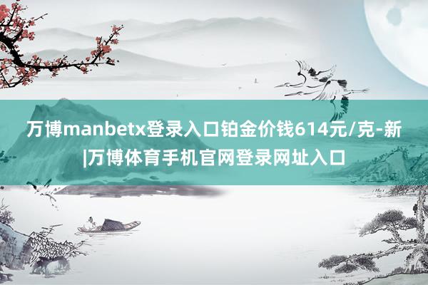 万博manbetx登录入口铂金价钱614元/克-新|万博体育手机官网登录网址入口
