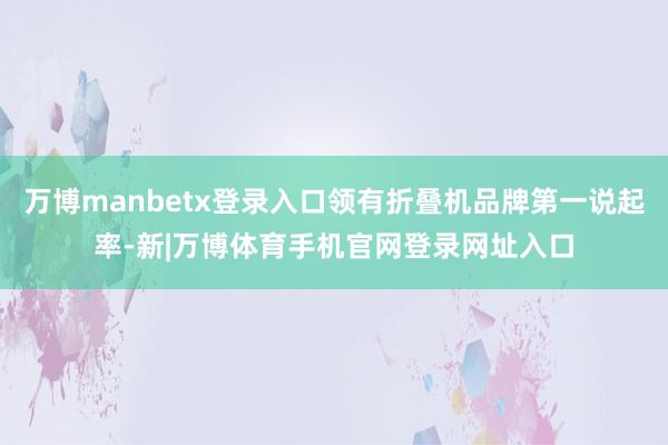 万博manbetx登录入口领有折叠机品牌第一说起率-新|万博体育手机官网登录网址入口