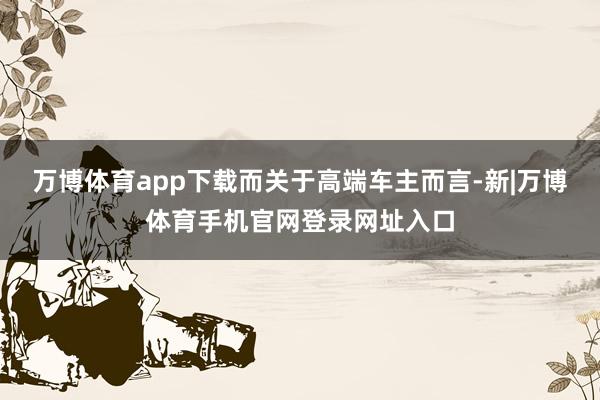 万博体育app下载　　而关于高端车主而言-新|万博体育手机官网登录网址入口