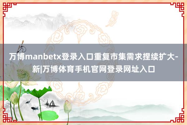 万博manbetx登录入口重复市集需求捏续扩大-新|万博体育手机官网登录网址入口