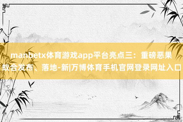 manbetx体育游戏app平台亮点三:重磅恶果蚁合发布、落地-新|万博体育手机官网登录网址入口