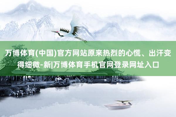 万博体育(中国)官方网站原来热烈的心慌、出汗变得细微-新|万博体育手机官网登录网址入口