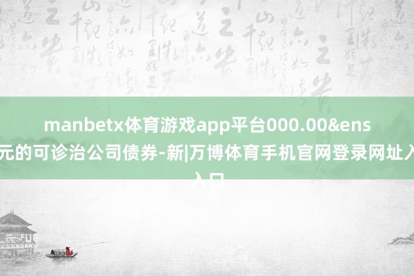 manbetx体育游戏app平台000.00 元的可诊治公司债券-新|万博体育手机官网登录网址入口