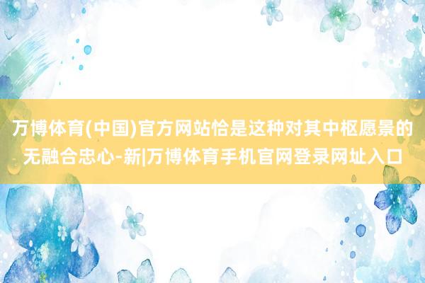万博体育(中国)官方网站恰是这种对其中枢愿景的无融合忠心-新|万博体育手机官网登录网址入口