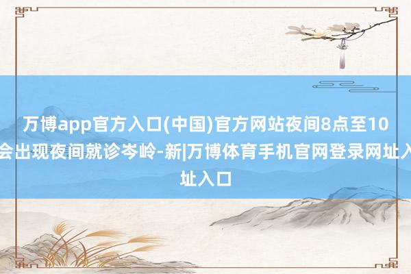 万博app官方入口(中国)官方网站夜间8点至10点会出现夜间就诊岑岭-新|万博体育手机官网登录网址入口