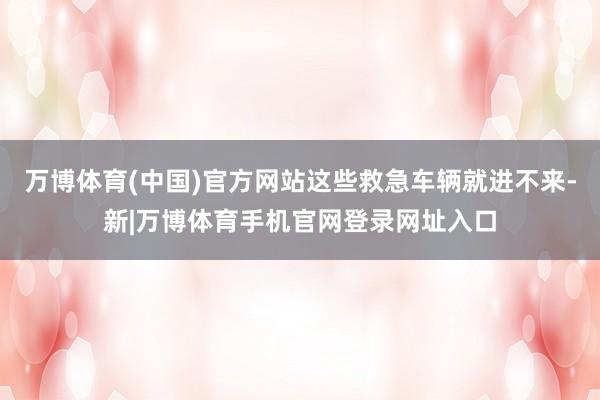 万博体育(中国)官方网站这些救急车辆就进不来-新|万博体育手机官网登录网址入口