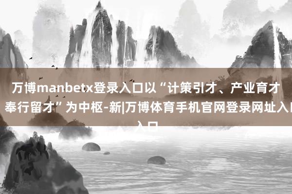 万博manbetx登录入口以“计策引才、产业育才、奉行留才”为中枢-新|万博体育手机官网登录网址入口