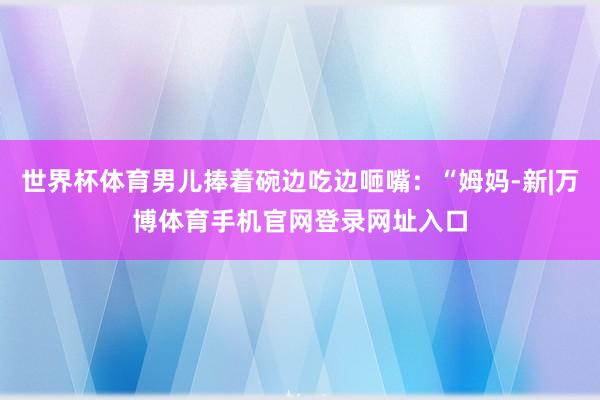 世界杯体育男儿捧着碗边吃边咂嘴：“姆妈-新|万博体育手机官网登录网址入口