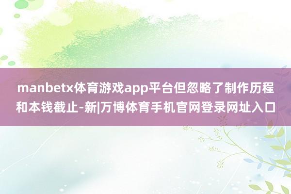 manbetx体育游戏app平台但忽略了制作历程和本钱截止-新|万博体育手机官网登录网址入口
