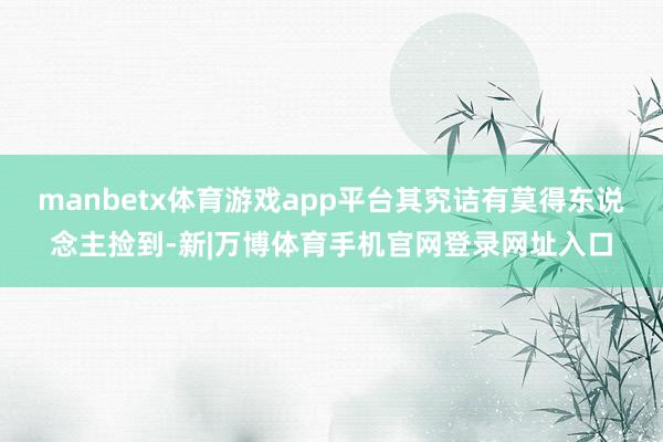 manbetx体育游戏app平台其究诘有莫得东说念主捡到-新|万博体育手机官网登录网址入口