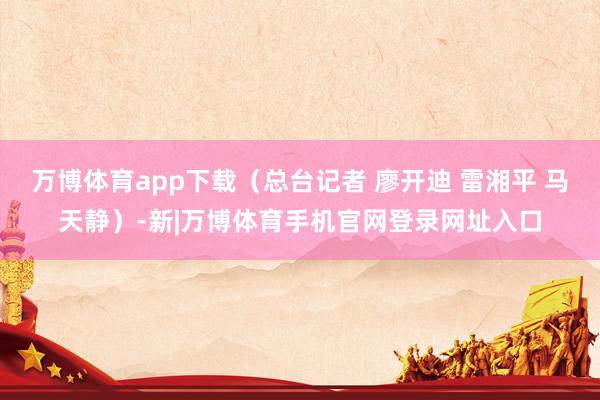 万博体育app下载(总台记者 廖开迪 雷湘平 马天静)-新|万博体育手机官网登录网址入口